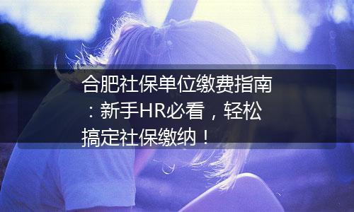合肥社保单位缴费指南：新手HR必看，轻松搞定社保缴纳！