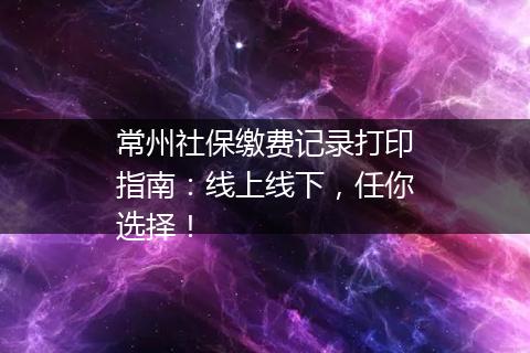 常州社保缴费记录打印指南：线上线下，任你选择！