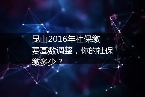 昆山2016年社保缴费基数调整，你的社保缴多少？