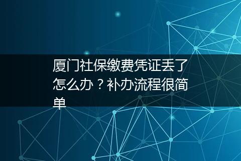 厦门社保缴费凭证丢了怎么办？补办流程很简单