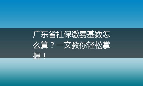 广东省社保缴费基数怎么算？一文教你轻松掌握！