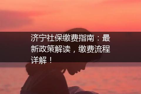 济宁社保缴费指南：最新政策解读，缴费流程详解！