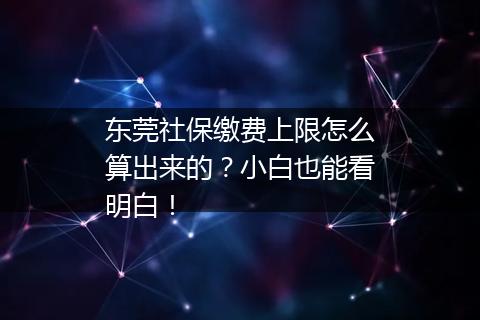 东莞社保缴费上限怎么算出来的？小白也能看明白！