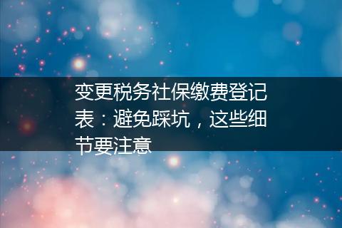 变更税务社保缴费登记表：避免踩坑，这些细节要注意
