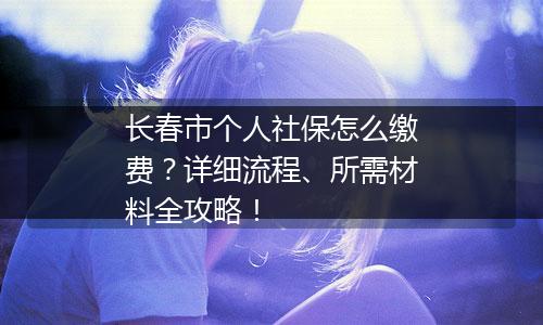 长春市个人社保怎么缴费？详细流程、所需材料全攻略！