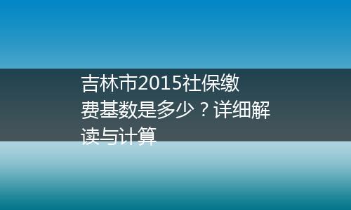 吉林市2015社保缴费基数是多少？详细解读与计算