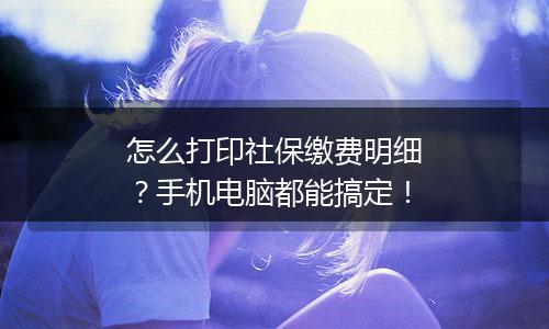 怎么打印社保缴费明细？手机电脑都能搞定！