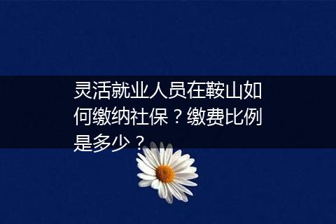 灵活就业人员在鞍山如何缴纳社保？缴费比例是多少？