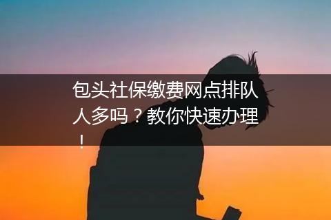 包头社保缴费网点排队人多吗？教你快速办理！