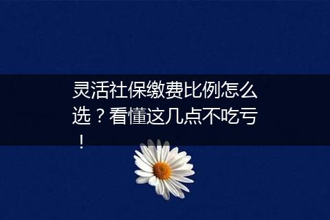 灵活社保缴费比例怎么选？看懂这几点不吃亏！