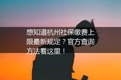 想知道杭州社保缴费上限最新规定？官方查询方法看这里！