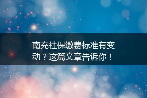 南充社保缴费标准有变动？这篇文章告诉你！
