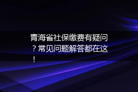 青海省社保缴费有疑问？常见问题解答都在这！
