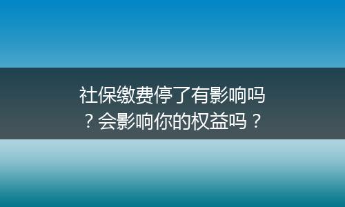 社保缴费停了有影响吗？会影响你的权益吗？