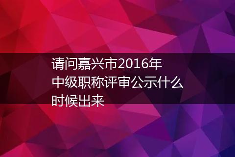 请问嘉兴市2016年中级职称评审公示什么时候出来