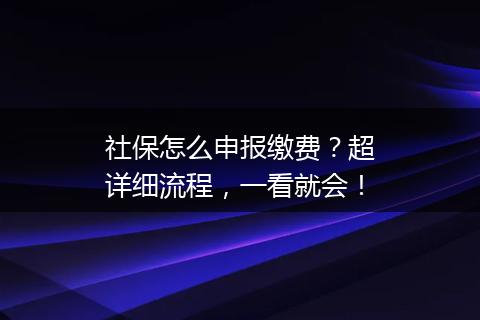 社保怎么申报缴费？超详细流程，一看就会！