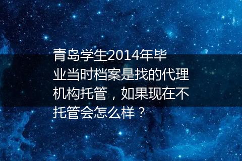 青岛学生2014年毕业当时档案是找的代理机构托管，如果现在不托管会怎么样？