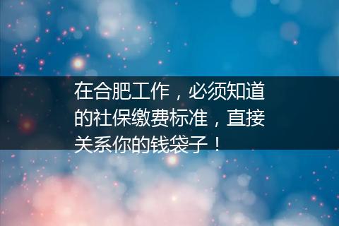 在合肥工作，必须知道的社保缴费标准，直接关系你的钱袋子！