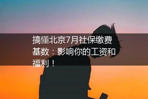 搞懂北京7月社保缴费基数：影响你的工资和福利！