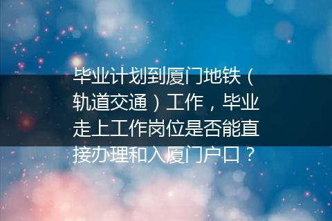 毕业计划到厦门地铁（轨道交通）工作，毕业走上工作岗位是否能直接办理和入厦门户口？