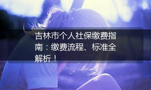 吉林市个人社保缴费指南：缴费流程、标准全解析！