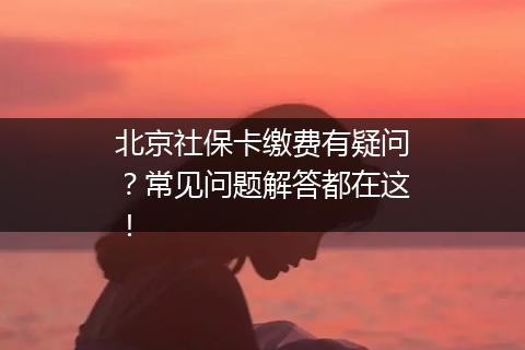 北京社保卡缴费有疑问？常见问题解答都在这！