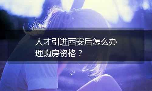 人才引进西安后怎么办理购房资格？