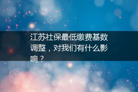 江苏社保最低缴费基数调整，对我们有什么影响？