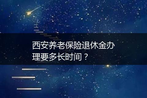 西安养老保险退休金办理要多长时间？