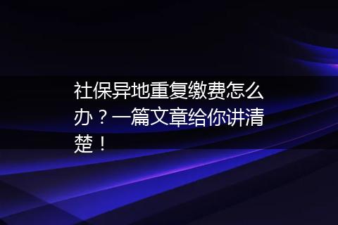社保异地重复缴费怎么办？一篇文章给你讲清楚！