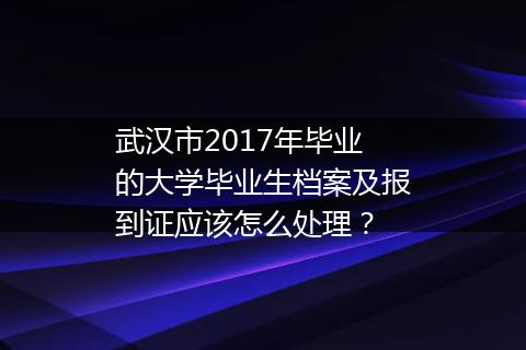 武汉市2017年毕业的大学毕业生档案及报到证应该怎么处理？