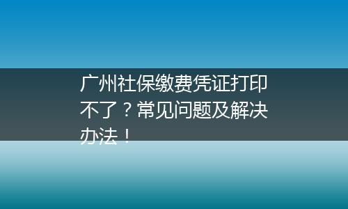 广州社保缴费凭证打印不了？常见问题及解决办法！