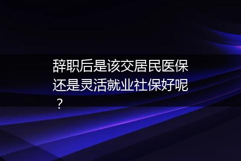 辞职后是该交居民医保还是灵活就业社保好呢？