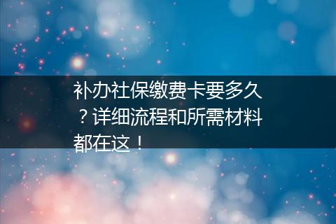 补办社保缴费卡要多久？详细流程和所需材料都在这！