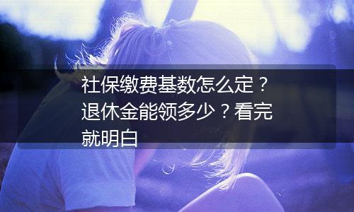 社保缴费基数怎么定？退休金能领多少？看完就明白