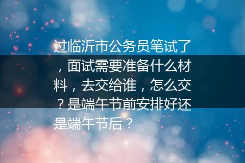过临沂市公务员笔试了，面试需要准备什么材料，去交给谁，怎么交？是端午节前安排好还是端午节后？