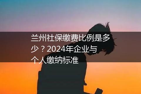 兰州社保缴费比例是多少？2024年企业与个人缴纳标准