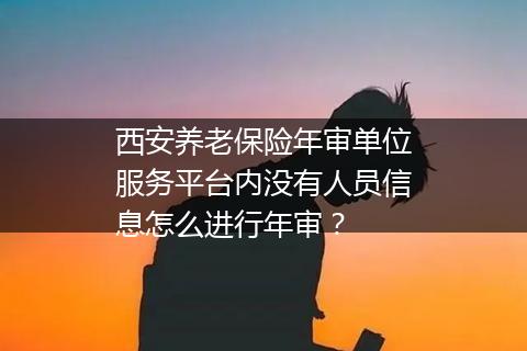 西安养老保险年审单位服务平台内没有人员信息怎么进行年审？