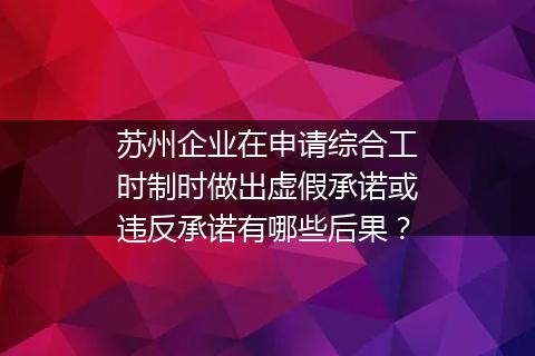 苏州企业在申请综合工时制时做出虚假承诺或违反承诺有哪些后果？