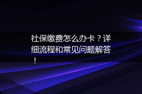 社保缴费怎么办卡？详细流程和常见问题解答！