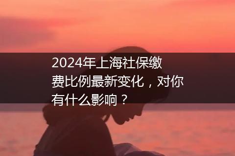 2024年上海社保缴费比例最新变化，对你有什么影响？