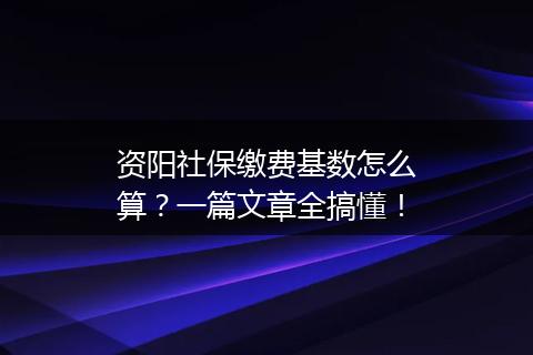资阳社保缴费基数怎么算？一篇文章全搞懂！
