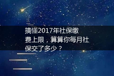 搞懂2017年社保缴费上限，算算你每月社保交了多少？