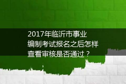 2017年临沂市事业编制考试报名之后怎样查看审核是否通过？