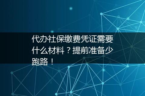 代办社保缴费凭证需要什么材料？提前准备少跑路！