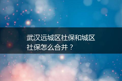 武汉远城区社保和城区社保怎么合并？
