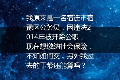 我原来是一名宿迁市宿豫区公务员，因违法2014年被开除公职，现在想缴纳社会保险，不知如何交，另外我过去的工龄还能算吗？