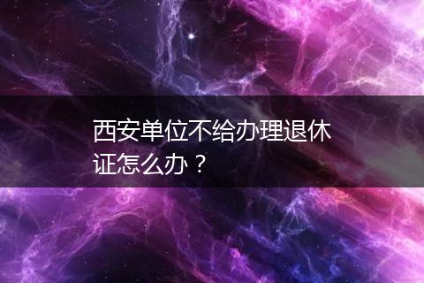 西安单位不给办理退休证怎么办？