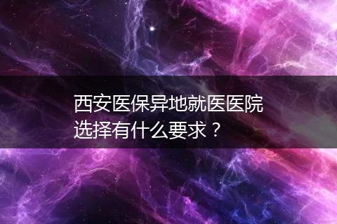 西安医保异地就医医院选择有什么要求？
