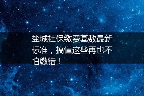 盐城社保缴费基数最新标准，搞懂这些再也不怕缴错！